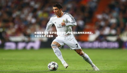 熊猫体育官网-曼萨诺挥泪告别，中超球队换帅风波再起，中超球员转会曼联