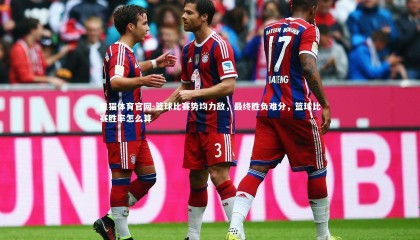 熊猫体育官网-篮球比赛势均力敌，最终胜负难分，篮球比赛胜率怎么算