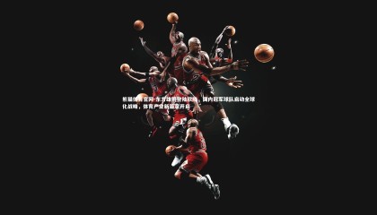 熊猫体育官网-东方雄狮登陆欧陆，国内冠军球队启动全球化战略，体育产业新篇章开启