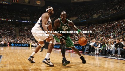 熊猫体育官网-中国队在对手面前展现出执着，夺取比赛胜利，中国队出现分析